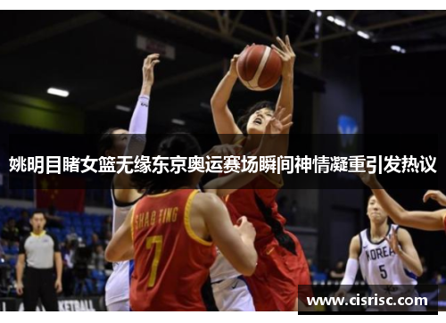 姚明目睹女篮无缘东京奥运赛场瞬间神情凝重引发热议