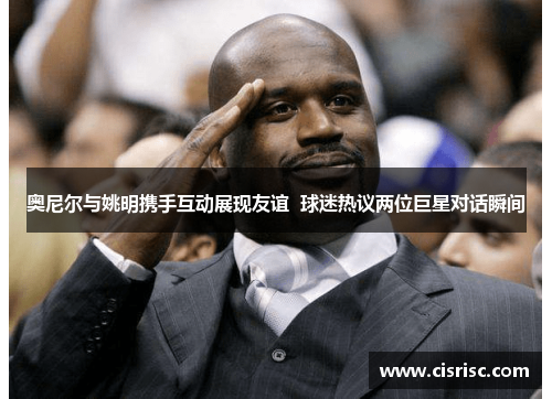 奥尼尔与姚明携手互动展现友谊  球迷热议两位巨星对话瞬间