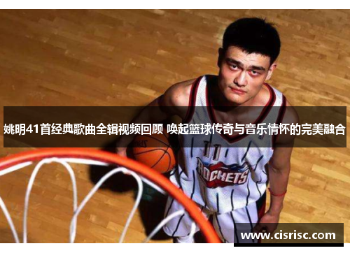 姚明41首经典歌曲全辑视频回顾 唤起篮球传奇与音乐情怀的完美融合