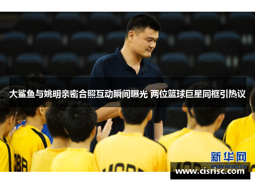 大鲨鱼与姚明亲密合照互动瞬间曝光 两位篮球巨星同框引热议