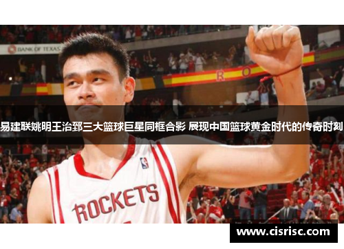 易建联姚明王治郅三大篮球巨星同框合影 展现中国篮球黄金时代的传奇时刻