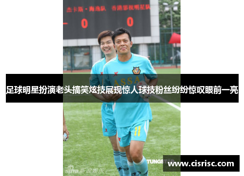 足球明星扮演老头搞笑炫技展现惊人球技粉丝纷纷惊叹眼前一亮 足球明星扮演老头搞笑炫技展现惊人球技粉丝纷纷惊叹眼前一亮