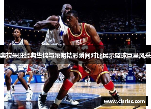 奥拉朱旺经典集锦与姚明精彩瞬间对比展示篮球巨星风采