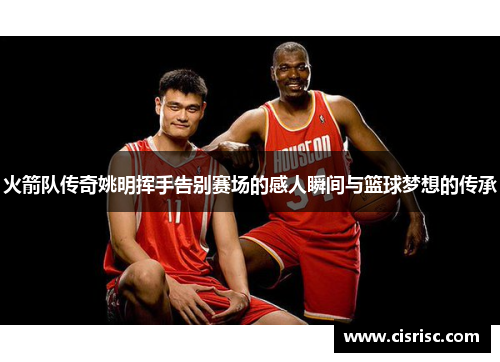 火箭队传奇姚明挥手告别赛场的感人瞬间与篮球梦想的传承