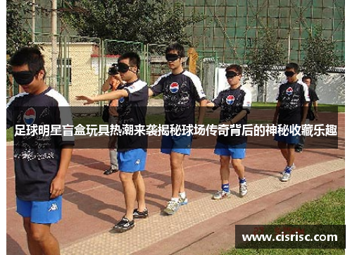 足球明星盲盒玩具热潮来袭揭秘球场传奇背后的神秘收藏乐趣