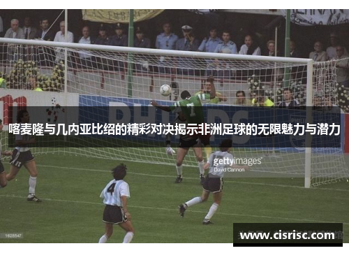 喀麦隆与几内亚比绍的精彩对决揭示非洲足球的无限魅力与潜力