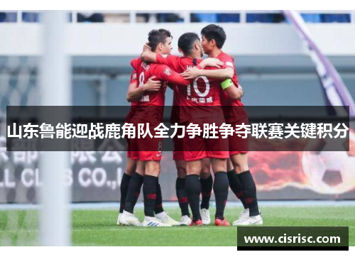 山东鲁能迎战鹿角队全力争胜争夺联赛关键积分